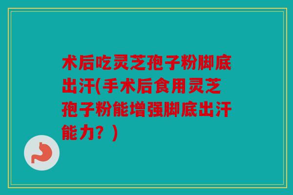 术后吃灵芝孢子粉脚底出汗(手术后食用灵芝孢子粉能增强脚底出汗能力？)
