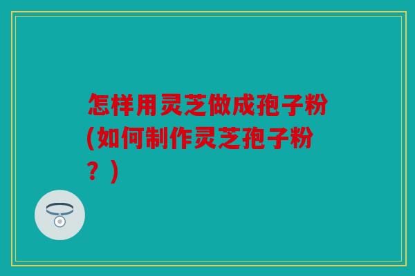 怎样用灵芝做成孢子粉(如何制作灵芝孢子粉？)