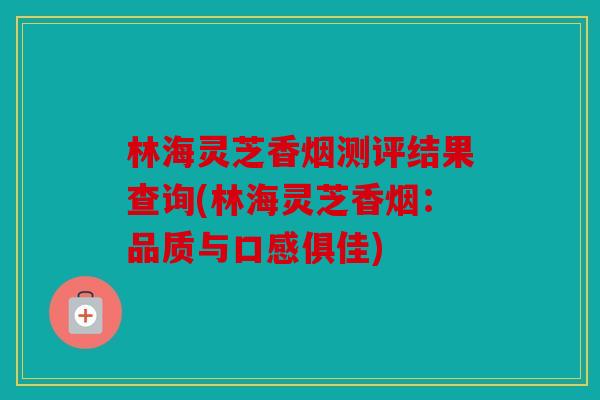 林海灵芝香烟测评结果查询(林海灵芝香烟：品质与口感俱佳)