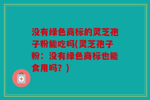 没有绿色商标的灵芝孢子粉能吃吗(灵芝孢子粉：没有绿色商标也能食用吗？)