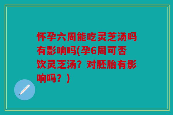 怀孕六周能吃灵芝汤吗有影响吗(孕6周可否饮灵芝汤？对胚胎有影响吗？)