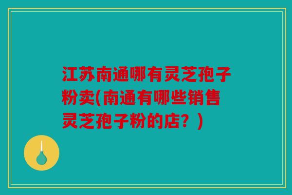 江苏南通哪有灵芝孢子粉卖(南通有哪些销售灵芝孢子粉的店？)