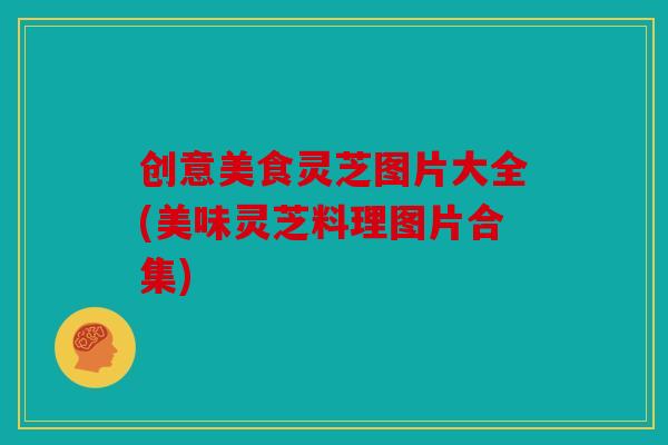 创意美食灵芝图片大全(美味灵芝料理图片合集)