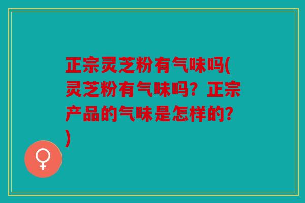 正宗灵芝粉有气味吗(灵芝粉有气味吗？正宗产品的气味是怎样的？)