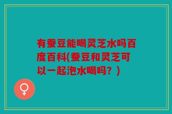 有蚕豆能喝灵芝水吗百度百科(蚕豆和灵芝可以一起泡水喝吗？)