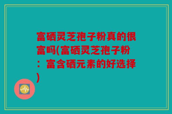 富硒灵芝孢子粉真的很富吗(富硒灵芝孢子粉：富含硒元素的好选择)