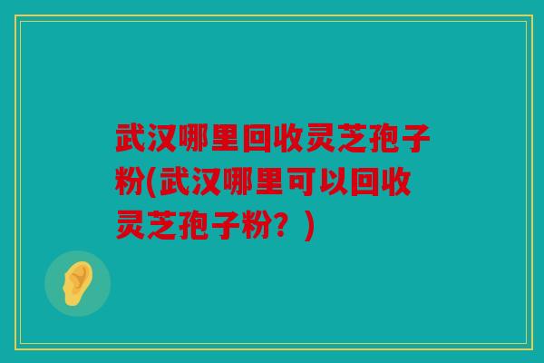 武汉哪里回收灵芝孢子粉(武汉哪里可以回收灵芝孢子粉？)