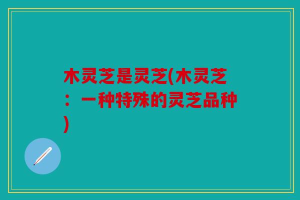 木灵芝是灵芝(木灵芝：一种特殊的灵芝品种)