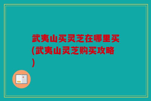 武夷山买灵芝在哪里买(武夷山灵芝购买攻略)