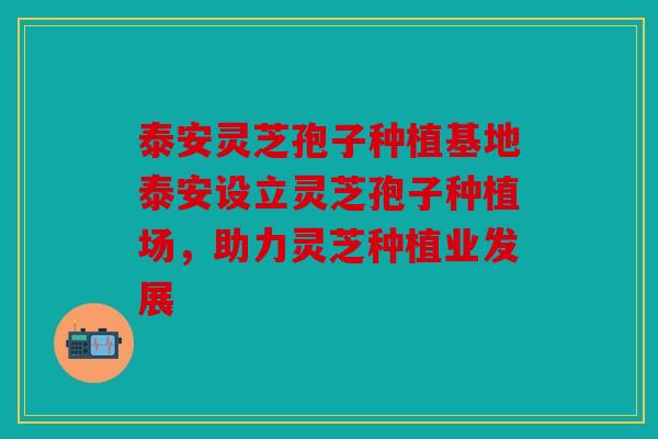 泰安灵芝孢子种植基地泰安设立灵芝孢子种植场，助力灵芝种植业发展