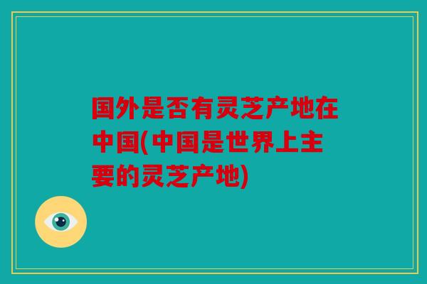 国外是否有灵芝产地在中国(中国是世界上主要的灵芝产地)