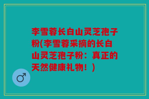 李雪蓉长白山灵芝孢子粉(李雪蓉采摘的长白山灵芝孢子粉：真正的天然健康礼物！)