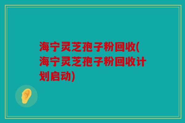 海宁灵芝孢子粉回收(海宁灵芝孢子粉回收计划启动)