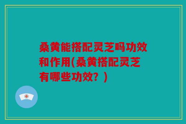 桑黄能搭配灵芝吗功效和作用(桑黄搭配灵芝有哪些功效？)
