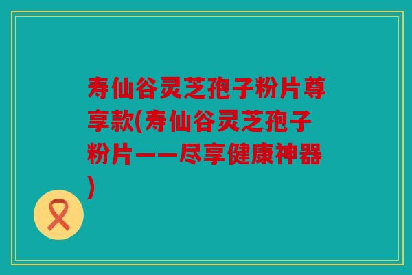 寿仙谷灵芝孢子粉片尊享款(寿仙谷灵芝孢子粉片——尽享健康神器)