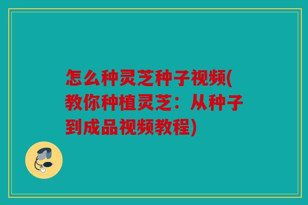 怎么种灵芝种子视频(教你种植灵芝：从种子到成品视频教程)