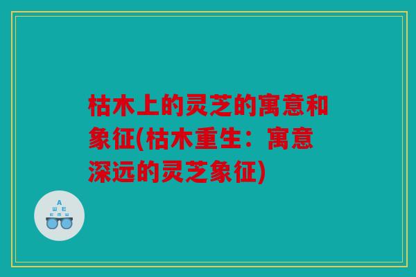 枯木上的灵芝的寓意和象征(枯木重生：寓意深远的灵芝象征)