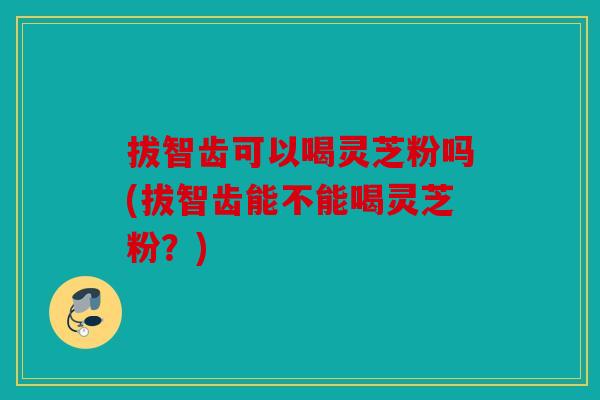 拔智齿可以喝灵芝粉吗(拔智齿能不能喝灵芝粉？)