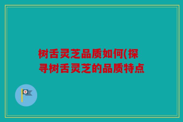 树舌灵芝品质如何(探寻树舌灵芝的品质特点