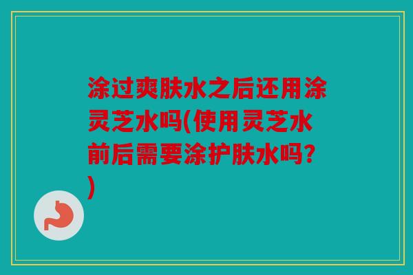 涂过爽肤水之后还用涂灵芝水吗(使用灵芝水前后需要涂护肤水吗？)