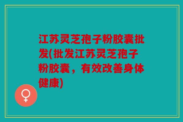 江苏灵芝孢子粉胶囊批发(批发江苏灵芝孢子粉胶囊，有效改善身体健康)