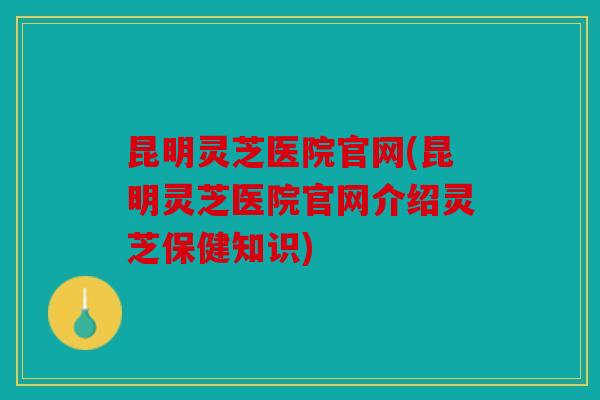 昆明灵芝医院官网(昆明灵芝医院官网介绍灵芝保健知识)