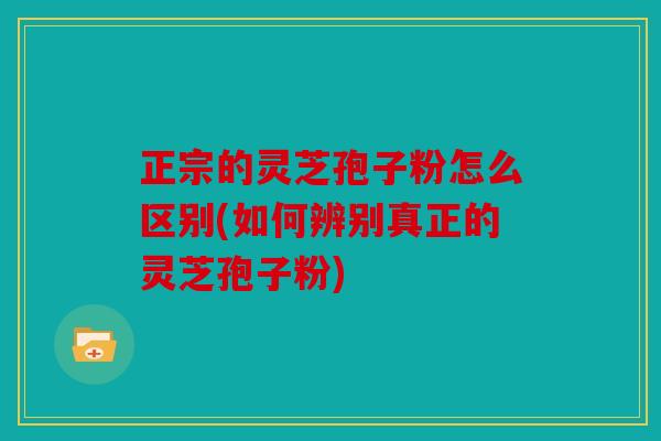 正宗的灵芝孢子粉怎么区别(如何辨别真正的灵芝孢子粉)