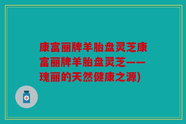 康富丽牌羊胎盘灵芝康富丽牌羊胎盘灵芝——瑰丽的天然健康之源)