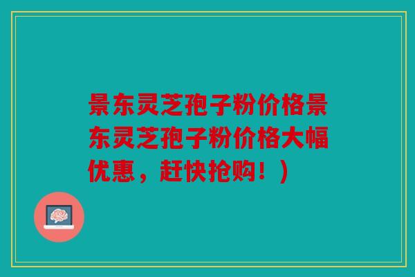 景东灵芝孢子粉价格景东灵芝孢子粉价格大幅优惠，赶快抢购！)