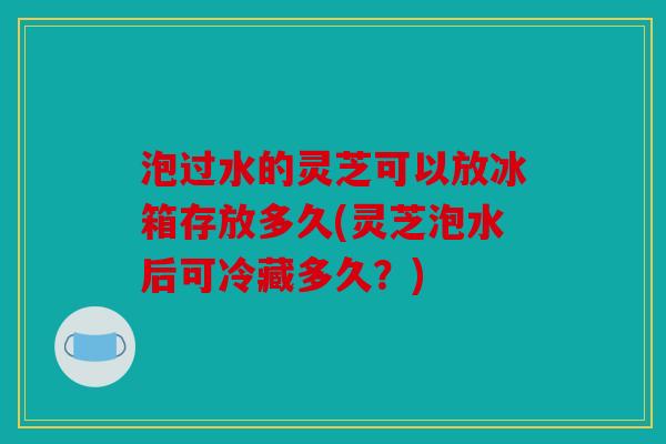 泡过水的灵芝可以放冰箱存放多久(灵芝泡水后可冷藏多久？)