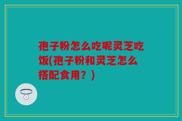 孢子粉怎么吃呢灵芝吃饭(孢子粉和灵芝怎么搭配食用？)