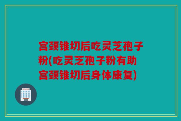宫颈锥切后吃灵芝孢子粉(吃灵芝孢子粉有助宫颈锥切后身体康复)