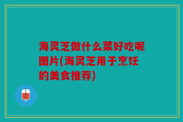海灵芝做什么菜好吃呢图片(海灵芝用于烹饪的美食推荐)