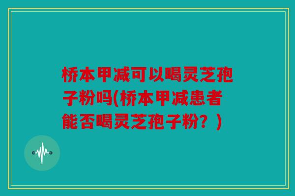 桥本甲减可以喝灵芝孢子粉吗(桥本甲减患者能否喝灵芝孢子粉？)