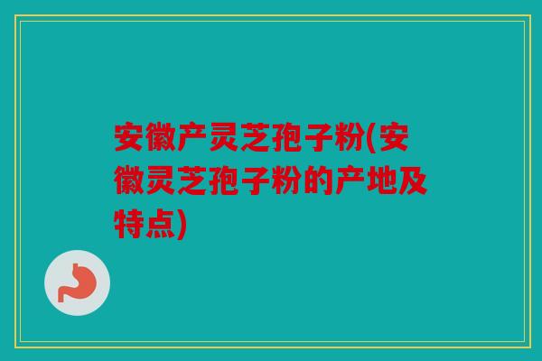 安徽产灵芝孢子粉(安徽灵芝孢子粉的产地及特点)