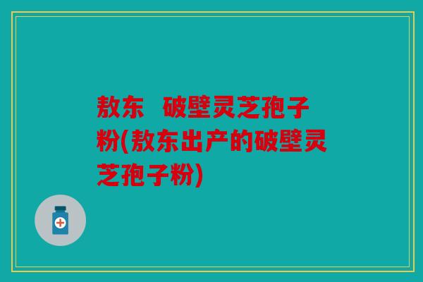 敖东  破壁灵芝孢子粉(敖东出产的破壁灵芝孢子粉)