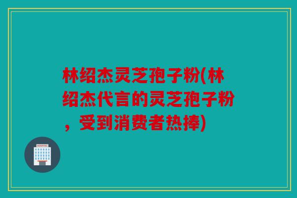 林绍杰灵芝孢子粉(林绍杰代言的灵芝孢子粉，受到消费者热捧)