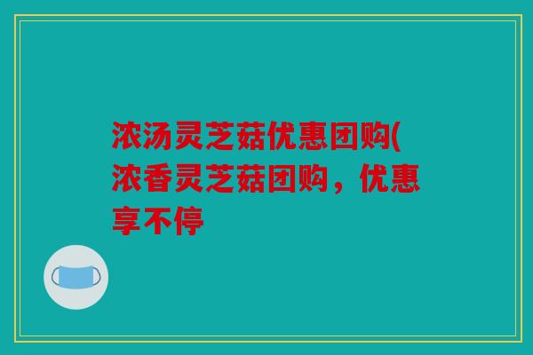 浓汤灵芝菇优惠团购(浓香灵芝菇团购，优惠享不停