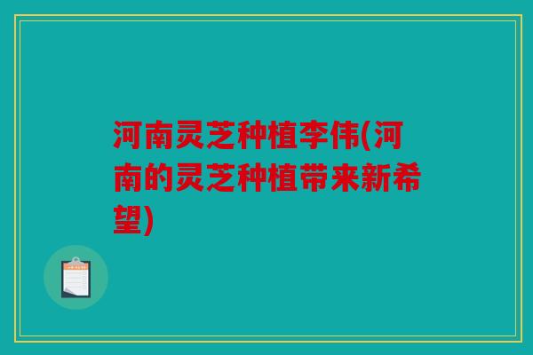 河南灵芝种植李伟(河南的灵芝种植带来新希望)