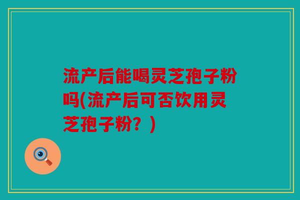 流产后能喝灵芝孢子粉吗(流产后可否饮用灵芝孢子粉？)