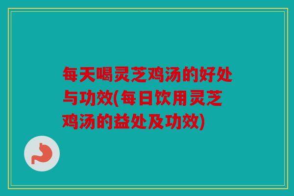每天喝灵芝鸡汤的好处与功效(每日饮用灵芝鸡汤的益处及功效)