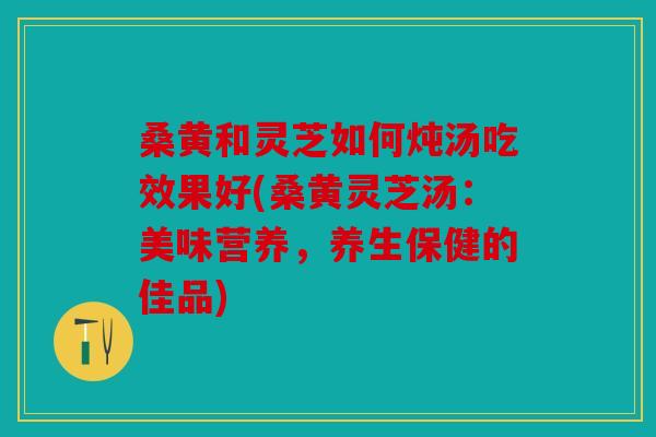 桑黄和灵芝如何炖汤吃效果好(桑黄灵芝汤：美味营养，养生保健的佳品)