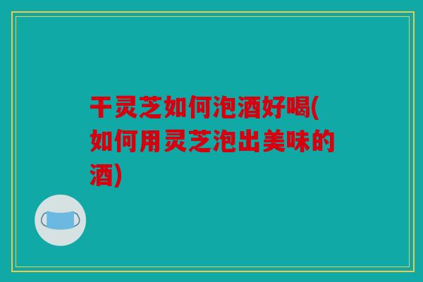 干灵芝如何泡酒好喝(如何用灵芝泡出美味的酒)