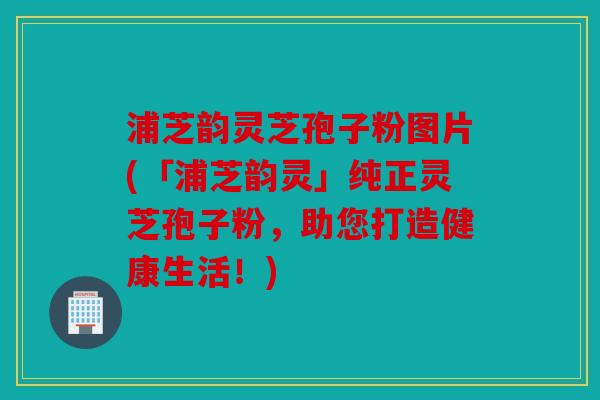 浦芝韵灵芝孢子粉图片(「浦芝韵灵」纯正灵芝孢子粉，助您打造健康生活！)