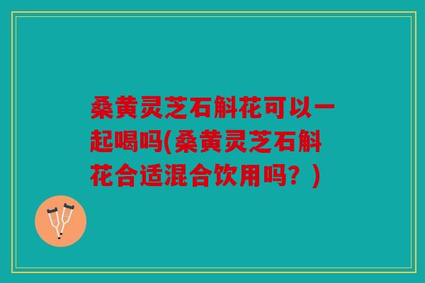 桑黄灵芝石斛花可以一起喝吗(桑黄灵芝石斛花合适混合饮用吗？)