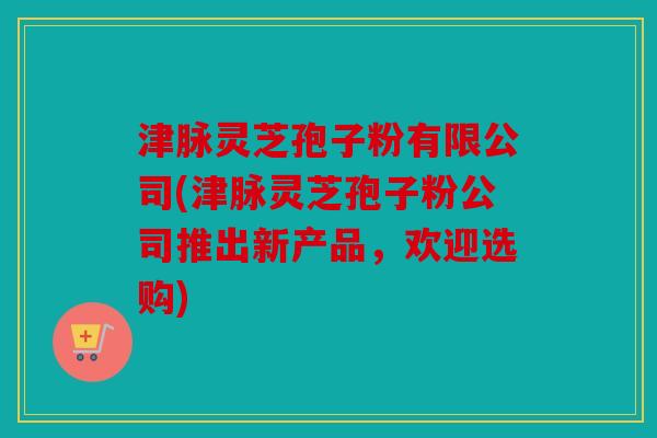 津脉灵芝孢子粉有限公司(津脉灵芝孢子粉公司推出新产品，欢迎选购)