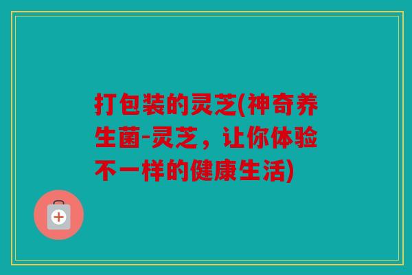 打包装的灵芝(神奇养生菌-灵芝，让你体验不一样的健康生活)