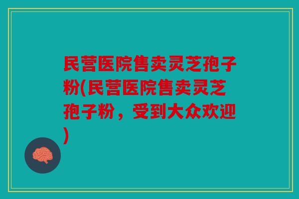 民营医院售卖灵芝孢子粉(民营医院售卖灵芝孢子粉，受到大众欢迎)