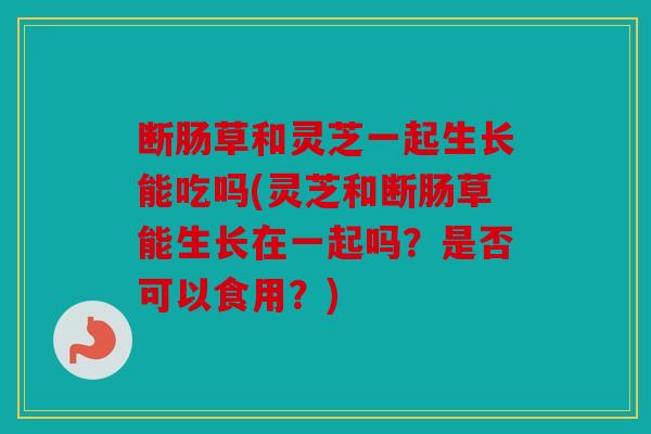 断肠草和灵芝一起生长能吃吗(灵芝和断肠草能生长在一起吗？是否可以食用？)