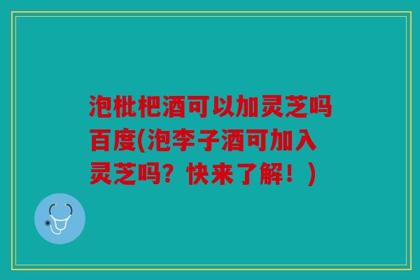 泡枇杷酒可以加灵芝吗百度(泡李子酒可加入灵芝吗？快来了解！)